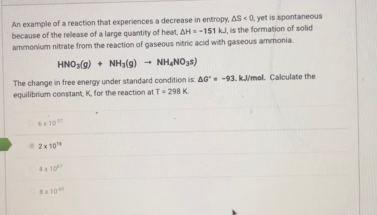 An example of a reaction that experiences a decrease in entropy, AS < 0, yet is spontaneous
because of the release of a large quantity of heat, AH = -151 kJ, is the formation of solid
ammonium nitrate from the reaction of gaseous nitric acid with gaseous ammonia.
HNO3(g) + NH3(g)
NH4NO3S)
The change in free energy under standard condition is: AG* = -93. kJ/mol. Calculate the
equilibrium constant, K, for the reaction at T = 298 K.
6 x 10:37
2x 1016
4x1097
8x1065