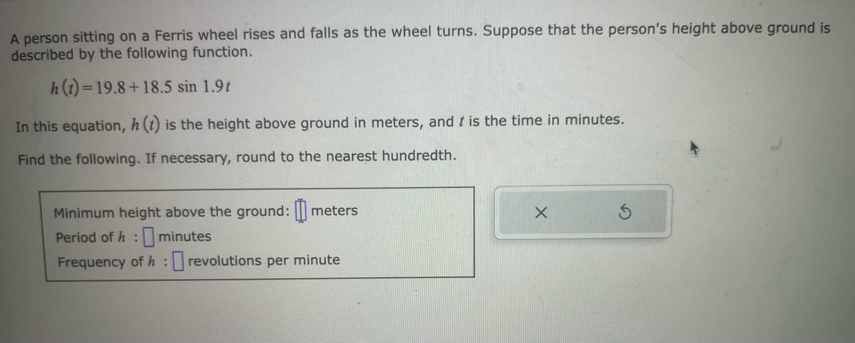 A person sitting on a Ferris wheel rises and falls as the wheel turns. Suppose that the person's height above ground is
described by the following function.
h(t)=19.8+18.5 sin 1.9t
In this equation, h (t) is the height above ground in meters, and t is the time in minutes.
Find the following. If necessary, round to the nearest hundredth.
Minimum height above the ground: meters
Period of h: minutes
Frequency of h: revolutions per minute