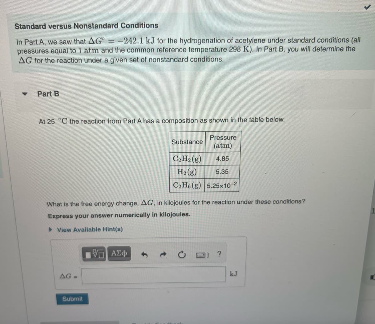 Standard versus Nonstandard Conditions
In Part A, we saw that AG -242.1 kJ for the hydrogenation of acetylene under standard conditions (all
pressures equal to 1 atm and the common reference temperature 298 K). In Part B, you will determine the
AG for the reaction under a given set of nonstandard conditions.
▼
Part B
At 25 C the reaction from Part A has a composition as shown in the table below.
AG =
Submit
Substance
What is the free energy change, AG, in kilojoules for the reaction under these conditions?
Express your answer numerically in kilojoules.
View Available Hint(s)
ΨΕ ΑΣΦ
Pressure
(atm)
4.85
C₂ H₂(g)
H₂(g)
5.35
C2H6 (g) 5.25x10-²
?
kJ