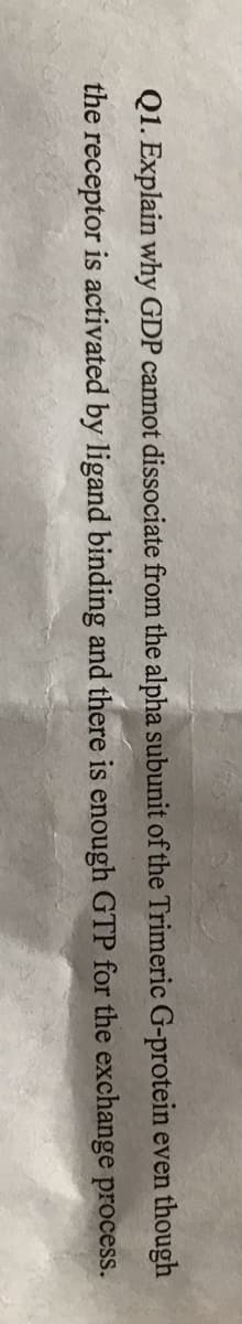 Q1. Explain why GDP cannot dissociate from the alpha subunit of the Trimeric G-protein even though
the receptor is activated by ligand binding and there is enough GTP for the exchange process.
