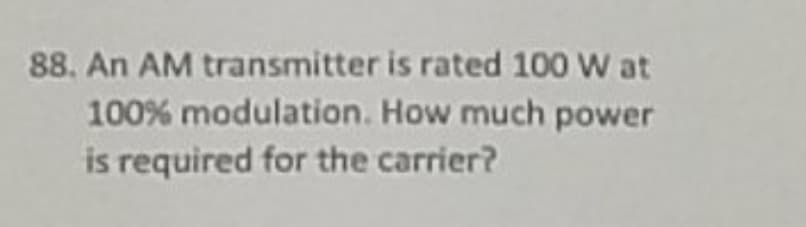 88. An AM transmitter is rated 100 W at
100% modulation. How much power
is required for the carrier?