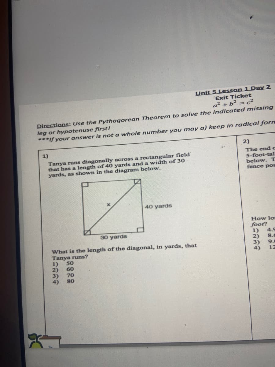 Unit 5 Lesson 1 Day 2
Exit Ticket
a? + b² = c²
Directions: Use the Pythagorean Theorem to solve the indicated missing
leg or hypotenuse first!
***If your answer is not a whole number you may a) keep in radical forn
2)
1)
Tanya runs diagonally across a rectangular field
that has a length of 40 yards and a width of 30
yards, as shown in the diagram below.
The end c
5-foot-tal
below. T
fence pos
40 yards
How lor
foot?
1)
2)
3)
30 yards
4.9
8.0
What is the length of the diagonal, in yards, that
Tanya runs?
50
9.
4)
12
1)
60
2)
3)
4)
70
80
