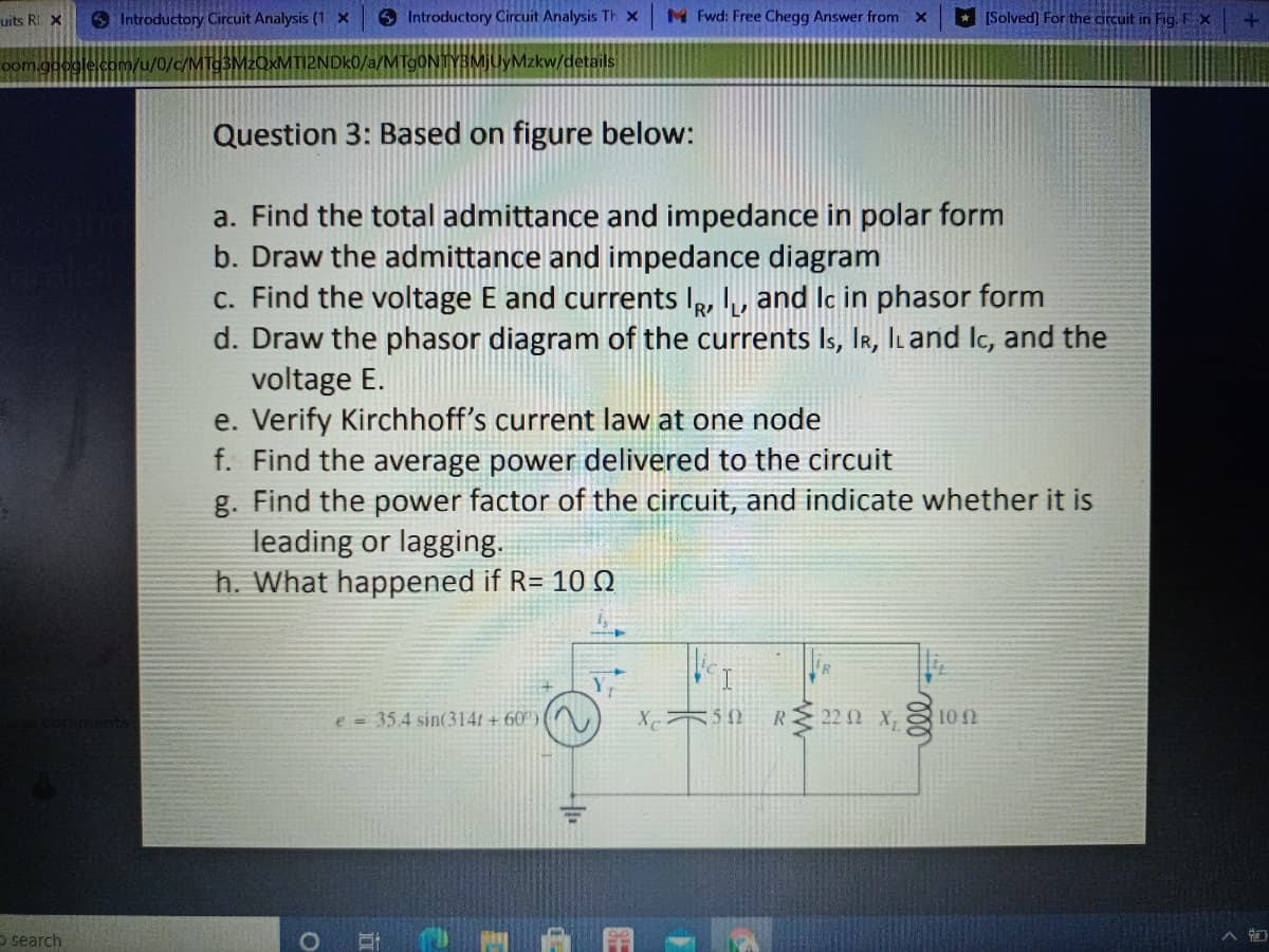 uits RI X
S Introductory Circuit Analysis (1 X
6 Introductory Circuit Analysis Th x
M Fwd: Free Chegg Answer from X
[Solved] For the circuit in Fig. F x
oom.google.com/u/0/c/MT93M2OXMTI2NDK0/a/MTgONTYBMJUyMzkw/details
Question 3: Based on figure below:
a. Find the total admittance and impedance in polar form
b. Draw the admittance and impedance diagram
c. Find the voltage E and currents Ie, , and lc in phasor form
d. Draw the phasor diagram of the currents Is, IR, ILand Ic, and the
voltage E.
e. Verify Kirchhoff's current law at one node
f. Find the average power delivered to the circuit
g. Find the power factor of the circuit, and indicate whether it is
leading or lagging.
h. What happened if R= 100
e =35.4 sin(3141 + 60")
X752 RM22 0 x, 102
5 search
