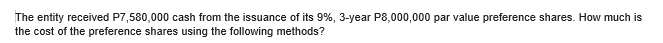 The entity received P7,580,000 cash from the issuance of its 9%, 3-year P8,000,000 par value preference shares. How much is
the cost of the preference shares using the following methods?
