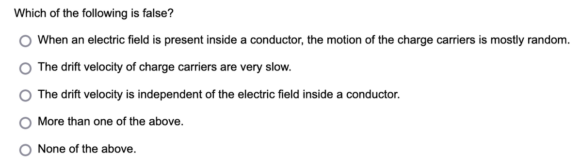 Which of the following is false?
When an electric field is present inside a conductor, the motion of the charge carriers is mostly random.
O The drift velocity of charge carriers are very slow.
The drift velocity is independent of the electric field inside a conductor.
More than one of the above.
None of the above.
