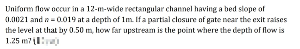 Uniform flow occur in a 12-m-wide rectangular channel having a bed slope of
0.0021 and n = 0.019 at a depth of 1m. If a partial closure of gate near the exit raises
the level at that by 0.50 m, how far upstream is the point where the depth of flow is
1.25 m? l
