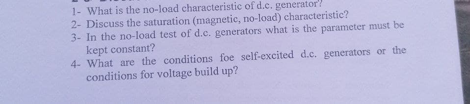 1- What is the no-load characteristic of d.c. generator?
2- Discuss the saturation (magnetic, no-load) characteristic?
3- In the no-load test of d.c. generators what is the parameter must be
kept constant?
4- What are the conditions foe self-excited d.c. generators or the
conditions for voltage build up?
