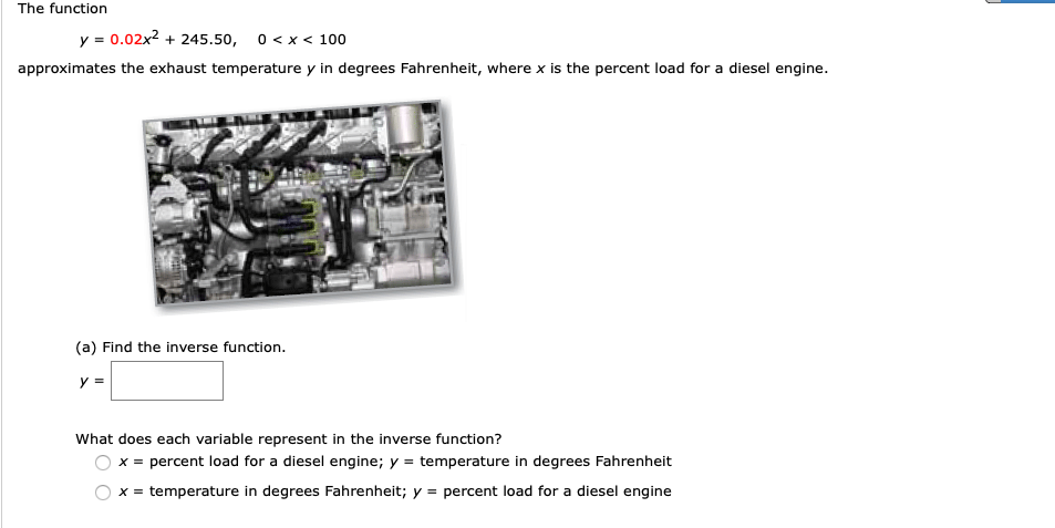 The function
y = 0.02x2 + 245.50, 0 < x < 100
approximates the exhaust temperature y in degrees Fahrenheit, where x is the percent load for a diesel engine.
(a) Find the inverse function.
y =
What does each variable represent in the inverse function?
x = percent load for a diesel engine; y = temperature in degrees Fahrenheit
x = temperature in degrees Fahrenheit; y = percent load for a diesel engine
