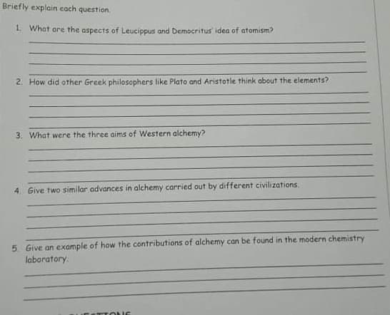 Briefly explain cach question.
1. What are the aspects of Leucippus and Democritus idea of atomism?
2. How did other Greek philosophers like Plato and Aristotle think about the elements?
3. What were the three aims of Western alchemy?
4. Give two similar advances in alchemy carried out by different civilizations.
5. Give an example of how the contributions of alchemy can be found in the modern chemistry
laboratory.
S TONS
