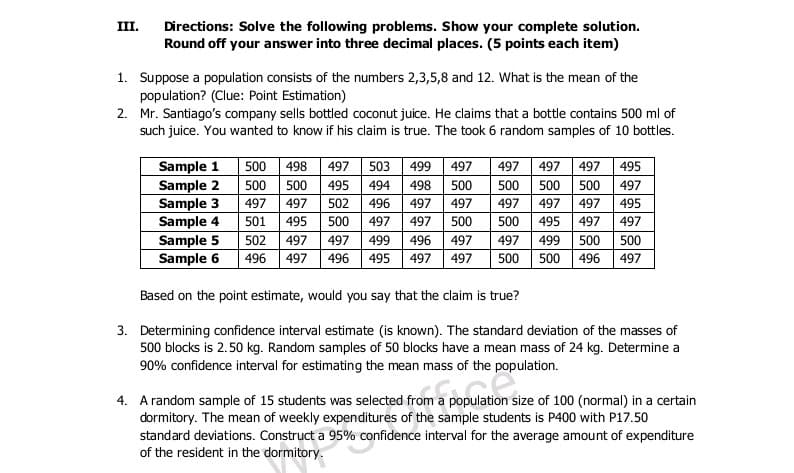 Directions: Solve the following problems. Show your complete solution.
Round off your answer into three decimal places. (5 points each item)
III.
1. Suppose a population consists of the numbers 2,3,5,8 and 12. What is the mean of the
population? (Clue: Point Estimation)
2. Mr. Santiago's company sells bottled coconut juice. He claims that a bottle contains 500 ml of
such juice. You wanted to know if his claim is true. The took 6 random samples of 10 bottles.
Sample 1
Sample 2
Sample 3
Sample 4
Sample 5
Sample 6
497 503
500 500 495 494
497 497 497
500 500 500
500
498
499
497
495
498
500
497
497
497
502
496
497
497
497
497
497
495
501
495
500
497
497
500
500
495
497
497
497 499
500 500 496
502
497
497
499
496
497
500
500
496
497
496 495
497
497
497
Based on the point estimate, would you say that the claim is true?
3. Determining confidence interval estimate (is known). The standard deviation of the masses of
500 blocks is 2.50 kg. Random samples of 50 blocks have a mean mass of 24 kg. Determine a
90% confidence interval for estimating the mean mass of the population.
4. A random sample of 15 students was selected from a population size of 100 (normal) in a certain
dormitory. The mean of weekly expenditures of the sample students is P400 with P17.50
standard deviations. Construct a 95% confidence interval for the average amount of expenditure
of the resident in the dormitory.
