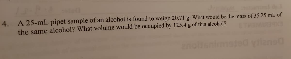 da
4. A 25-mL pipet sample of an alcohol is found to weigh 20.71 g. What would be the mass of 35.25 mL of
the same alcohol? What volume would be occupied by 125.4 g of this alcohol?
msted yianea
Ylane
