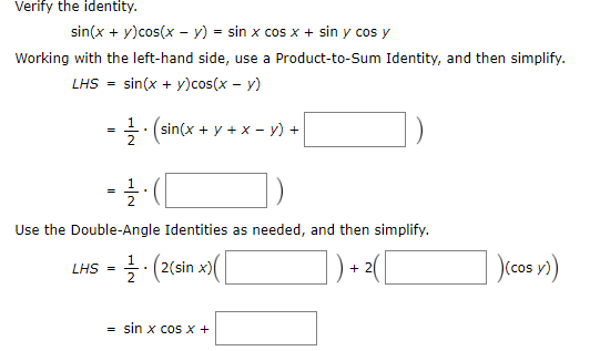 Verity the identity.
sin(x + y)cos(x – y) = sin x cos x + sin y cos y
Working with the left-hand side, use a Product-to-Sum Identity, and then simplify.
LHS - sin(x + y)cos(x – y)
-글 (sin(x + y +x-y) +
Use the Double-Angle Identities as needed, and then simplify.
L내S-글 (2(sin x)(
(cos
sin x cos x +
