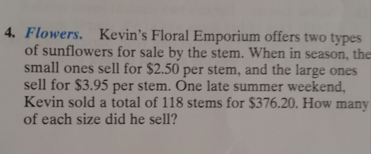 **Problem 4: Flowers.**

Kevin's Floral Emporium offers two types of sunflowers for sale by the stem. When in season, the small ones sell for $2.50 per stem, and the large ones sell for $3.95 per stem. One late summer weekend, Kevin sold a total of 118 stems for $376.20. How many of each size did he sell?