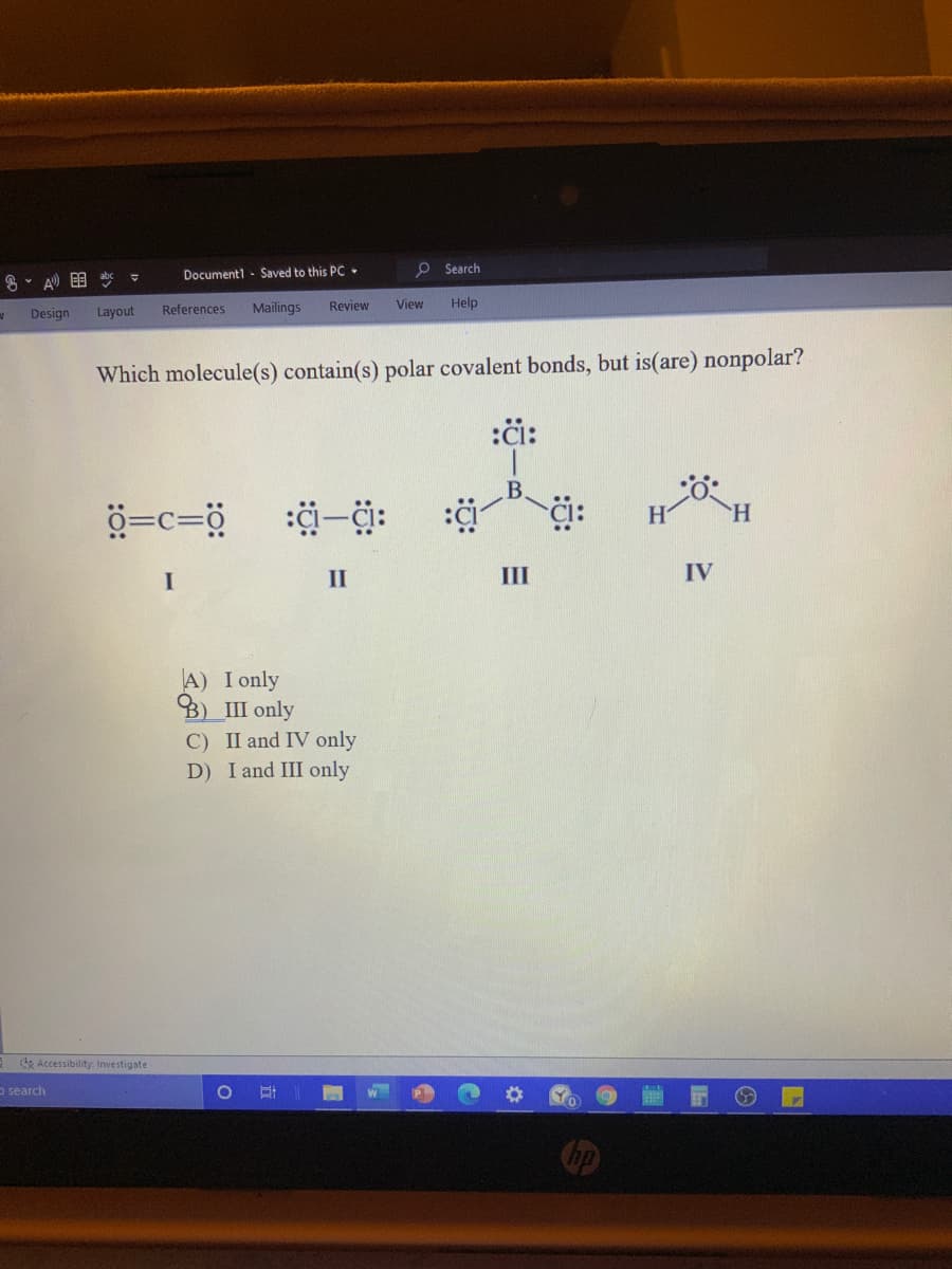 Document1 - Saved to this PC -
O Search
8、 A)目
References
Mailings
Review
View
Help
Design
Layout
Which molecule(s) contain(s) polar covalent bonds, but is(are) nonpolar?
:či:
ö=c=ö
II
III
IV
A) I only
B) III only
C) II and IV only
D) I and III only
de Accessibility Investigate
o search
