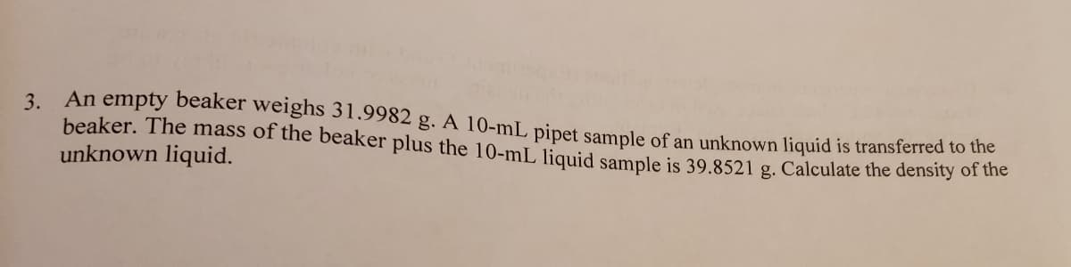 3. An empty beaker weighs 31.9982 g. A 10-mL pipet sample of an unknown liquid is transferred to the
beaker. The mass of the beaker plus the 10-mL liquid sample is 39.8521 g. Calculate the density of dhe
unknown liquid.
