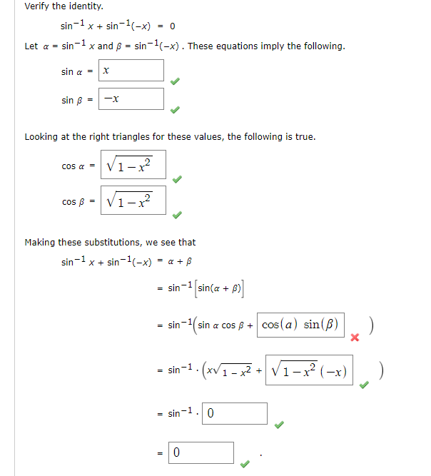 Verify the identity.
sin-1 x + sin-1(-x)
= 0
Let a = sin-1 x and 8 = sin-1(-x). These equations imply the following.
sin a = x
sin B
-x
Looking at the right triangles for these values, the following is true.
cos a = V1-?
cos B = V1-?
Making these substitutions, we see that
sin-1 x + sin-1(-x) = a + B
sin-1 sin(a + B)
sin-(sin a cos B + cos(a) sin(B)
- sin-1. (xv1 - x² +
V1-x (-x)
= sin-1.0
