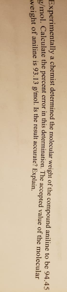 Experimentally a chemist determined the molecular weight of the compound aniline to be 94.45
/mol. Calculate the percent error in this determination. The accepted value of the molecular
weight of aniline is 93.13 g/mol. Is the result accurate? Explain.
