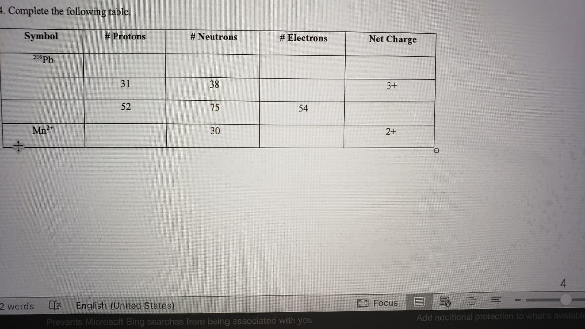 4. Complete the following table.
Symbol
# Protons
# Neutrons
# Electrons
Net Charge
206Pb
31
38
3+
52
75
54
Mn?
30
2+
4
2 words
DE
English (United States)
O Focus E Q
Add additional protection to what's available
Prevents Microsoft Bing searches from being associated with you
