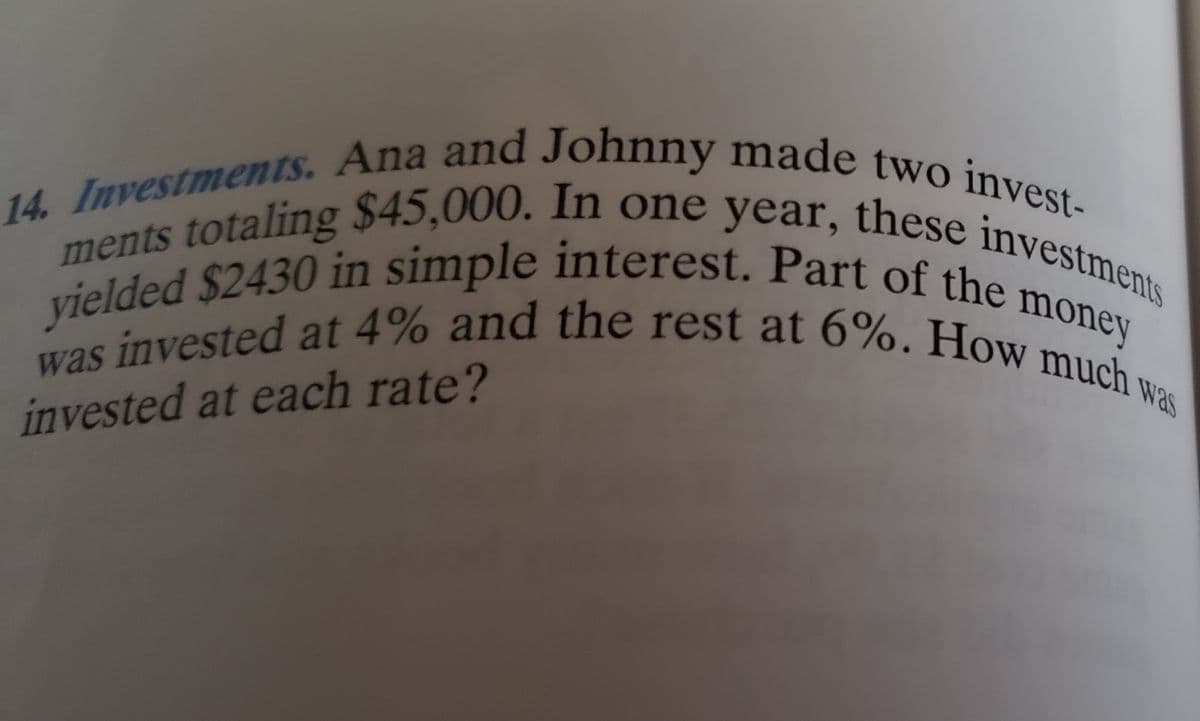 14. Investments. Ana and Johnny made two invest-
ments totaling $45,000. In one year, these investments
was invested at 4% and the rest at 6%. How much w
yielded $2430 in simple interest. Part of the r
money
was
invested at each rate?
