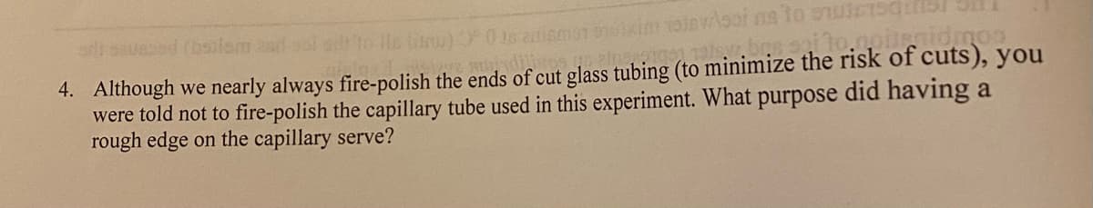 asausod (bsilem 2ad
to lls finu) 0 18
4. Although we nearly always fire-polish the ends of cut glass tubing (to minimize the risk of cuts), you
were told not to fire-polish the capillary tube used in this experiment. What purpose did having a
rough edge on the capillary serve?
