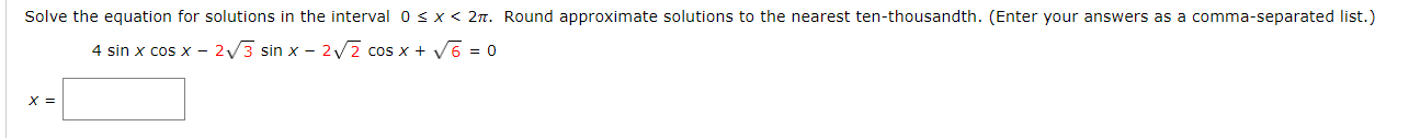 Solve the equation for solutions in the interval Osx< 2n. Round approximate solutions to the nearest ten-thousandth. (Enter your answers as a comma-separated list.)
4 sin x cos x - 2/3 sin x – 2v2 cos x + V6 = 0
