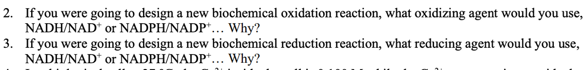 2. If you were going to design a new biochemical oxidation reaction, what oxidizing agent would you use,
NADH/NAD+ or NADPH/NADP+... Why?
3. If you were going to design a new biochemical reduction reaction, what reducing agent would you use,
NADH/NAD+ or NADPH/NADP+... Why?