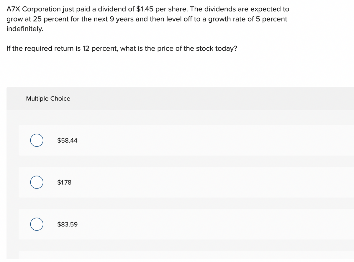 A7X Corporation just paid a dividend of $1.45 per share. The dividends are expected to
grow at 25 percent for the next 9 years and then level off to a growth rate of 5 percent
indefinitely.
If the required return is 12 percent, what is the price of the stock today?
Multiple Choice
O
$58.44
$1.78
$83.59