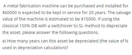 A metal fabrication machine can be purchased and installed for
$60000 is expected to be kept in service for 20 years. The salvage
value of the machine is estimated to be $15000. If using the
classical 150% DB with a switchover to SL method to depreciate
the asset, please answer the following questions.
a) How many years can this asset be depreciated (the value of N
used in depreciation calculation)?