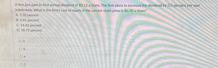 A firm just paid its first annual dividend of $0.12 a share. The firm plans to increase the dividend by 3.5 percent per year
indefinitely. What is the firm's cost of equity if the current stock price is $6.50 a share?
A. 5.35 percent
B. 5.41 percent
C. 14.42 percent
D. 18.79 percent
OD
OB
OA
Oc