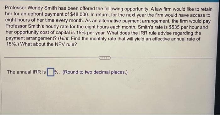 Professor Wendy Smith has been offered the following opportunity: A law firm would like to retain
her for an upfront payment of $48,000. In return, for the next year the firm would have access to
eight hours of her time every month. As an alternative payment arrangement, the firm would pay
Professor Smith's hourly rate for the eight hours each month. Smith's rate is $535 per hour and
her opportunity cost of capital is 15% per year. What does the IRR rule advise regarding the
payment arrangement? (Hint: Find the monthly rate that will yield an effective annual rate of
15%.) What about the NPV rule?
The annual IRR is %. (Round to two decimal places.)
