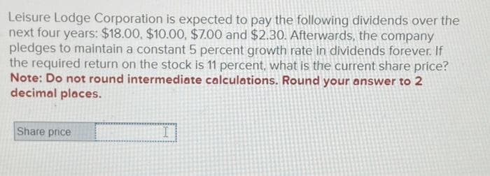 Leisure Lodge Corporation is expected to pay the following dividends over the
next four years: $18.00, $10.00, $7.00 and $2.30. Afterwards, the company
pledges to maintain a constant 5 percent growth rate in dividends forever. If
the required return on the stock is 11 percent, what is the current share price?
Note: Do not round intermediate calculations. Round your answer to 2
decimal places.
Share price