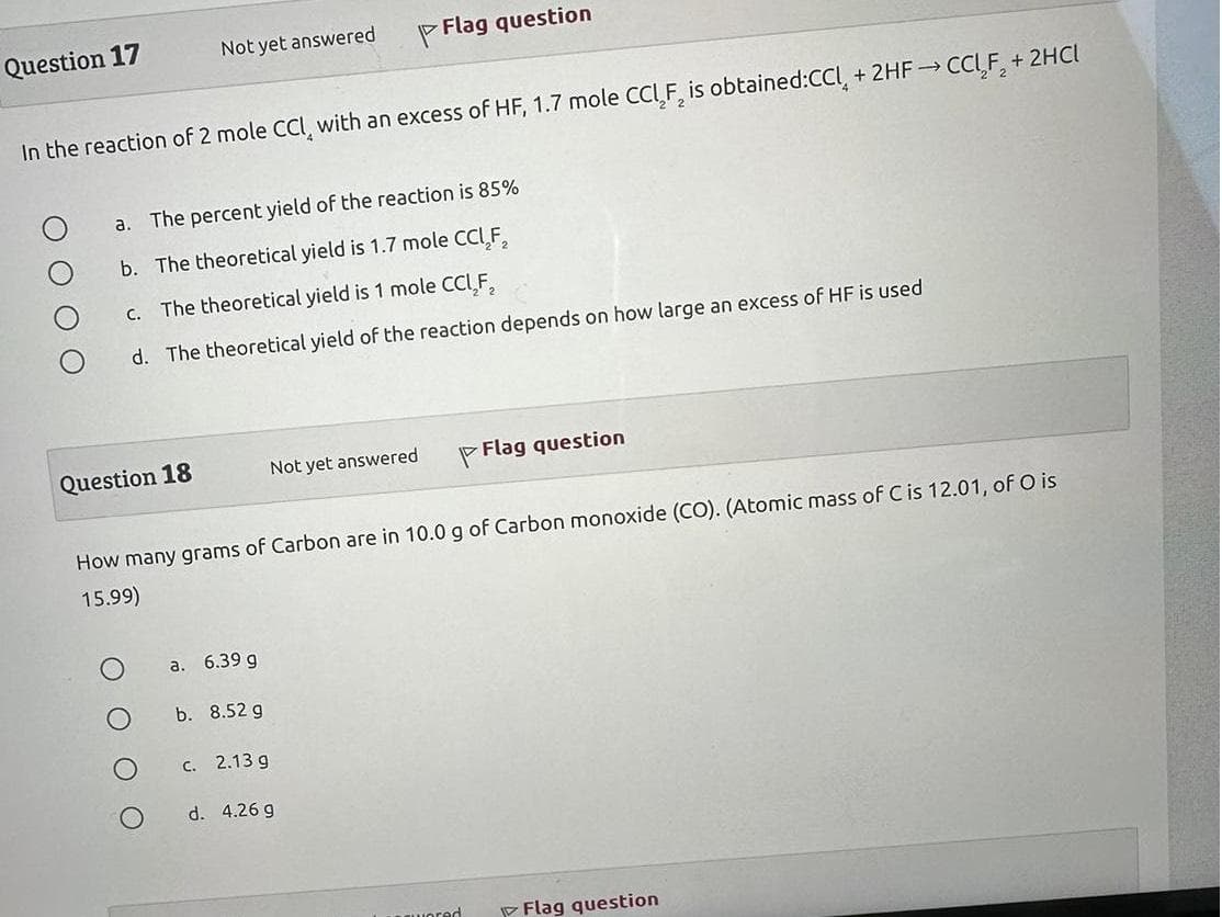 Question 17
Not yet answered
In the reaction of 2 mole CCI, with an excess of HF, 1.7 mole CCI F₂ is obtained:CCL + 2HF→→ CCL₂F₂ + 2HCl
Question 18
a. The percent yield of the reaction is 85%
b. The theoretical yield is 1.7 mole CCl₂F₂
c. The theoretical yield is 1 mole CCL₂F₂
d. The theoretical yield of the reaction depends on how large an excess of HF is used
O
a. 6.39 g
How many grams of Carbon are in 10.0 g of Carbon monoxide (CO). (Atomic mass of C is 12.01, of O is
15.99)
b. 8.52 g
Flag question
Not yet answered
c. 2.13 g
d. 4.26 g
Flag question
wered
Flag question