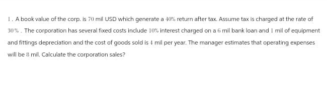 1. A book value of the corp. is 70 mil USD which generate a 40% return after tax. Assume tax is charged at the rate of
30%. The corporation has several fixed costs include 10% interest charged on a 6 mil bank loan and I mil of equipment
and fittings depreciation and the cost of goods sold is 4 mil per year. The manager estimates that operating expenses
will be 8 mil. Calculate the corporation sales?