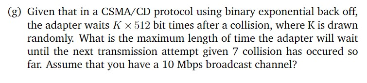 (g) Given that in a CSMA/CD protocol using binary exponential back off,
the adapter waits K x 512 bit times after a collision, where K is drawn
randomly. What is the maximum length of time the adapter will wait
until the next transmission attempt given 7 collision has occured so
far. Assume that you have a 10 Mbps broadcast channel?