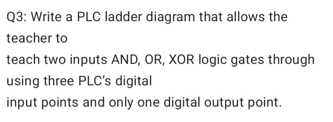 Q3: Write a PLC ladder diagram that allows the
teacher to
teach two inputs AND, OR, XOR logic gates through
using three PLC's digital
input points and only one digital output point.
