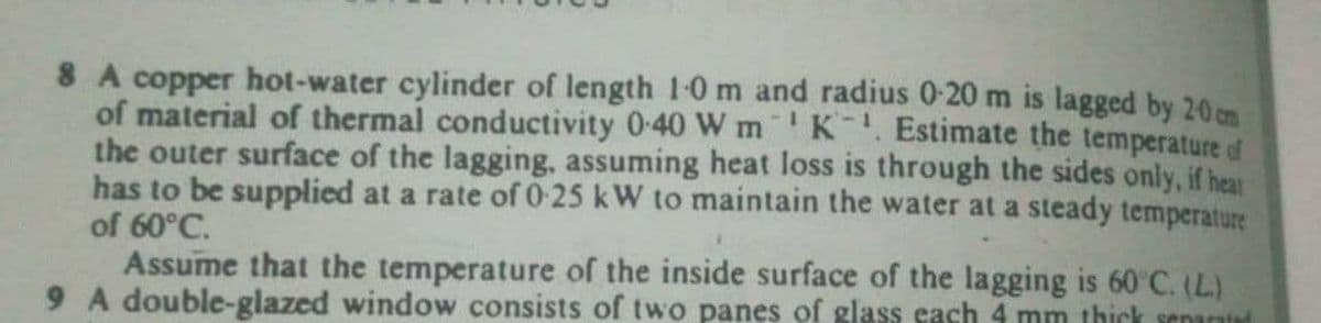 8 A copper hot-water cylinder of length 1-0m and radius 0-20 m is lagged by 20m
of material of thermal conductivity 0-40 W m K. Estimate the temperature of
the outer surface of the lagging, assuming heat loss is through the sides only, if hear
has to be supplied at a rate of 0-25 kW to maintain the water at a steady temperature
of 60°C.
Assume that the temperature of the inside surface of the lagging is 60 C. (L)
9 A double-glazed window consists of two panes of glass each 4 mm thick senantad
