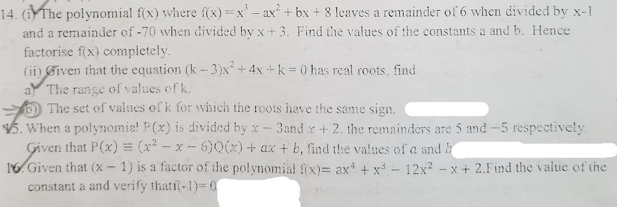 14. (iThe polynomial f(x) where f(x) x'- ax + bx + 8 leaves a remainder of 6 when divided by x-1
and a remainder of -70 when divided by x +3. Find the values of the constants a and b. Hence
factorise f(x) completely.
(ii) Given that the equation (k- 3)x +4x+k= 0 has real roots, find
The range of values of k.
6 The set of values ofk for which the roots have the same sign.
5. When a polynomia! P(x) is divided by x- 3and x+ 2, the remainders are 5 and -5 respectively.
Given that P(x) = (x - x - 6)Q()+ ax +b, find the values of a and b
16. Given that (x- 1) is a factor of the polynomial fix)= ax + x³ – 12x? - x+ 2.Find the value of the
constant a and verify thatf(-1)= 0
|
|
