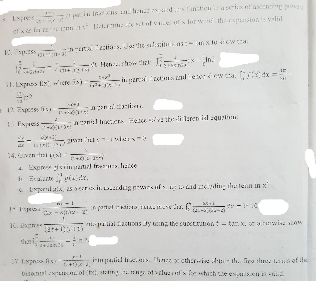 in partial fractions, and hence expand this function in a series of ascending powers
9. Express
(x+2)(x-1)
of x as far as the term in x. Determine the set of values of x for which the expansion is valid.
%3D
1
in partial fractions. Use the substitutions t= tan x to show that
10. Express
(3t+1)(t+3)
dx =-In3.
8
1
dt. Hence, show that: 4
1
0 3+5sin2x
4.
ニ
0 3+5sin2x
(3t+1)(y+3)
3 t
x+x?
in partial fractions and hence show that f(x)dx
20
11. Express f(x), where f(x)
13 In2
(x²+1)(x-2)
10
5x+3
2 12. Express f(x) =
in partial fractions.
(1+3x)(1+x)
2
13. Express
in partial fractions. Hence solve the differential equation:
(1+x)(1+3x)
dy
2(y+2)
given that y = -1 when x = 0.
dx
(1+x)(1+3x)'
14. Given that g(x) =
(1+x)(1+3x²)’
a. Express g(x) in partial fractions, hence
b. Evaluate g(x)dx,
c. Expand g(x) as a series in ascending powers of x, up to and including the term in x'.
6x + 1
6x+1
15. Express
in partial fractions, hence prove that
,
2 (2x-3)(3x-2)
dx = In 10
(2x – 3)(3x – 2)
1
16. Express
into partial fractions.By using the substitution t = tan x, or otherwise show
(3t+1)(t+1)
TT
dx
that 3+5sin 2x
= In 2.
||
X-1
17. Express f(x)
into partial fractions. Hence or otherwise obtain the first three terms of the
(x+1) (x-3)
binomial expansion of (fx), stating the range of values of x for which the expansion is valid.
