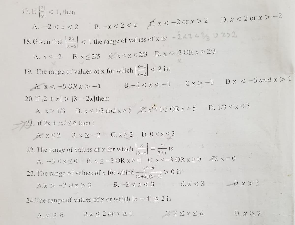 17. If < 1, then
D. x < 2 or x > -2
A. -2 < x < 2
B. –x < 2 < x C. x < -2 or x > 2
2x
18. Given that < 1 the range of values of x is: - 22% L2 0232
|x-21
A. X <-2
C. x <x < 2/3 D. x <-2 OR x > 2/3
B. x < 2/5
X-
19. The range of values of x for which < 2 is:
x+2
B. -5 < x < -1
C. x > -5 D.x < -5 and x > 1
A. x <-5 OR x > - 1
20. if |2 + x| > |3 – 2x|then:
A. x> 1/3 B. x < 1/3 and x> 5
C. x< 1/3 OR x > 5 D. 1/3 < x < 5
21. if 2x + /x/ < 6 then:
A. x<2
B. x 2 -2
C. x > 2 D. 0 <x< 3
is
22. The range of values of x for which
3-xl
3+x
A. --3 <x <0 B. x-3 OR x > 0 C. x <-3 OR x 2 0 D. x = 0
x2 +3
23. The range of values of x for which
> 0 is
(x+2)(x-3)
A.x > --2 U x > 3
B.--2 < x < 3
C.x < 3
D.x> 3
24.The range of values of x or which x- 4| < 2 is
A. X S6
B.x S2 or xN6
C. 2<x < 6
D. x 2 2
