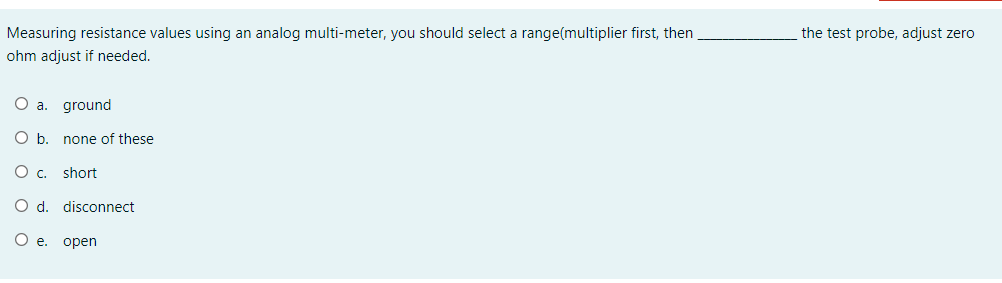 Measuring resistance values using an analog multi-meter, you should select a range(multiplier first, then
the test probe, adjust zero
ohm adjust if needed.
O a. ground
O b. none of these
short
O d. disconnect
O e. open

