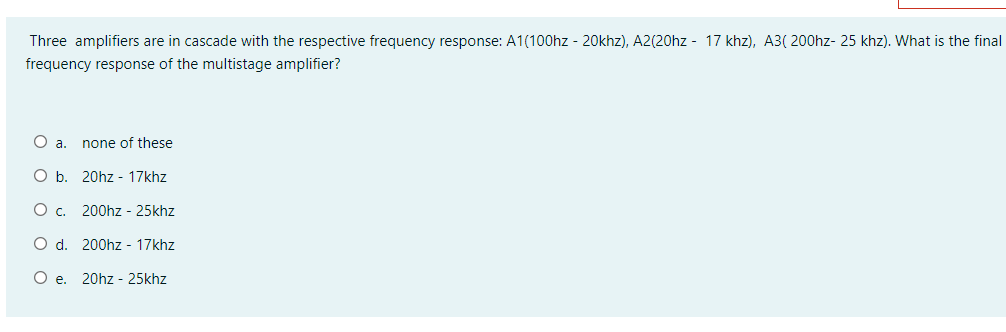 Three amplifiers are in cascade with the respective frequency response: A1(100hz - 20khz), A2(20hz - 17 khz), A3( 200hz- 25 khz). What is the final
frequency response of the multistage amplifier?
Oa.
none of these
O b. 20hz - 17khz
200hz - 25khz
O d. 200hz - 17khz
O e. 20hz - 25khz
