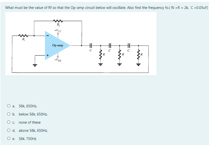 What must be the value of Rf so that the Op-amp circuit below will oscillate. Also find the frequency fo. ( Ri =R = 2k, C =0.05UF)
+Vcc
R;
HE
Оp-amp
R
-VEE
а. 58k, 650HZ.
O b. below 58k, 650HZ.
О с.
none of these
O d. above 58k, 650HZ.
О е. 58k. 75ОHZ
