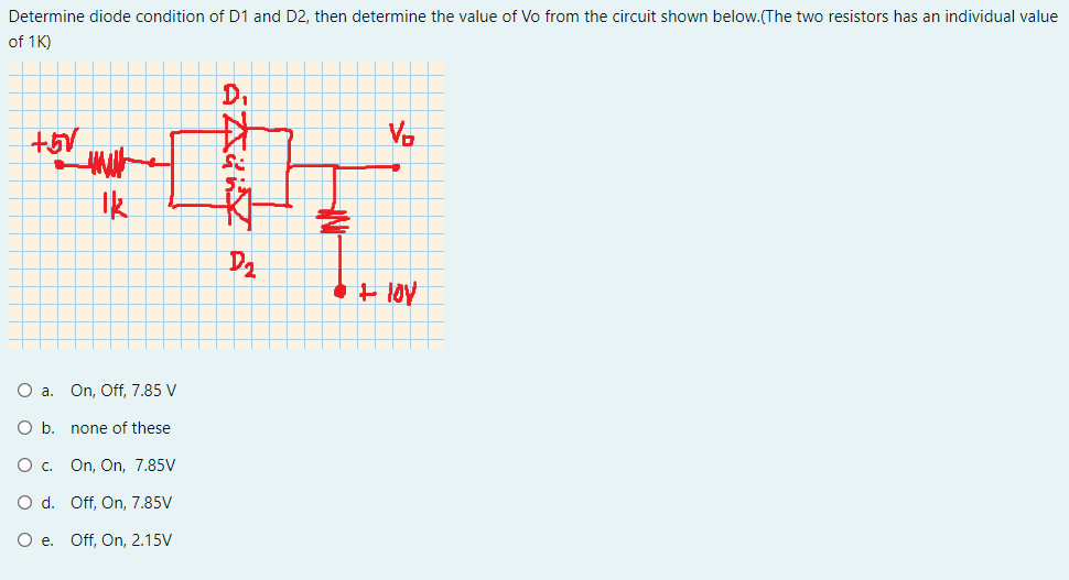 Determine diode condition of D1 and D2, then determine the value of Vo from the circuit shown below.(The two resistors has an individual value
of 1K)
D.
V.
Ik
O a. On, Off, 7.85 V
O b. none of these
O c. On, On, 7.85V
O d. Off, On, 7.85V
O e. Off, On, 2.15V
