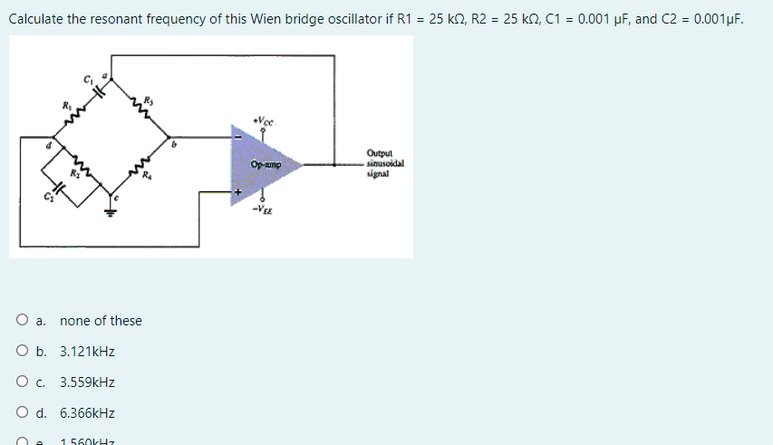 Calculate the resonant frequency of this Wien bridge oscillator if R1 = 25 kn, R2 = 25 kN, C1 = 0.001 µF, and C2 = 0.001µF.
Outpul
sinusoidal
signal
Op-ump
-VEE
a.
none of these
O b. 3.121kHz
O c. 3.559kHz
O d. 6.366kHz
1 560KHZ
