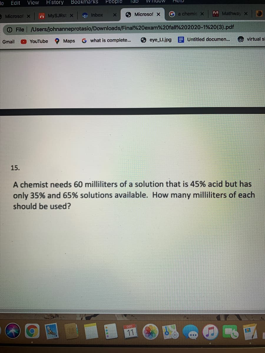 le
Edit
View
History
Bookmarks
People
Tab
MonuLM
Hcip
A Microsof x
MySJRst X
e Inbox
9 Microsof x
Ga chemis x
M MathwayX
O File /Users/johnanneprotasio/Downloads/Final%20exam%20fall%202020-1%20(3).pdf
Gmail
YouTube
O Maps
G what is complete...
9 eye LI.jpg
A Untitled documen..
virtual sl
15.
A chemist needs 60 milliliters of a solution that is 45% acid but has
only 35% and 65% solutions available. How many milliliters of each
should be used?
DEC
11
