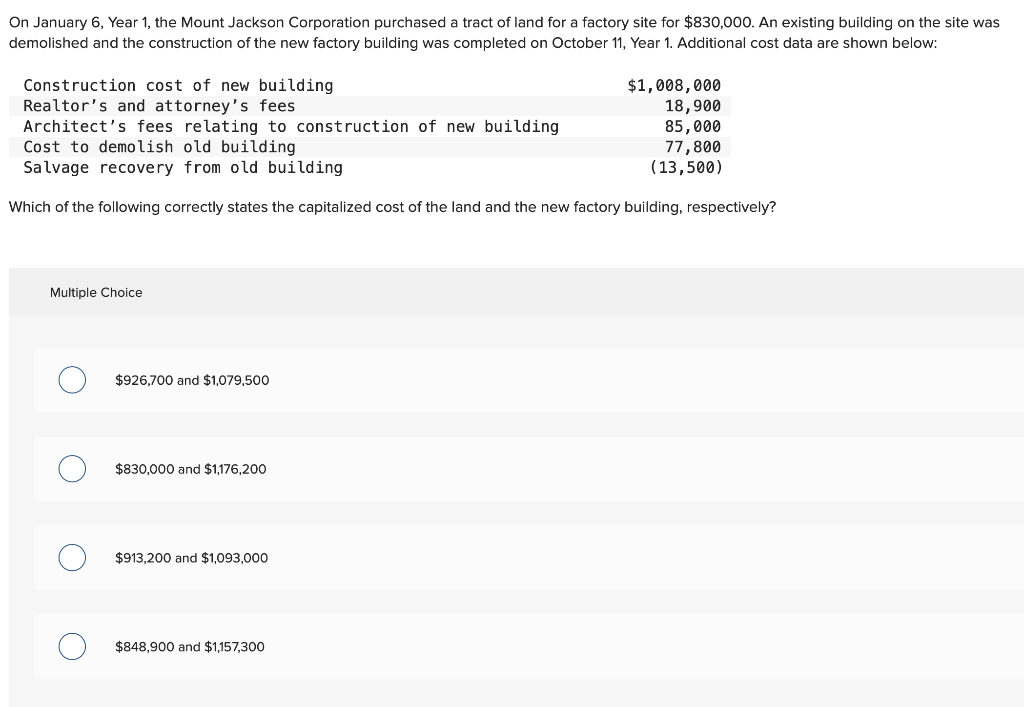 On January 6, Year 1, the Mount Jackson Corporation purchased a tract of land for a factory site for $830,000. An existing building on the site was
demolished and the construction of the new factory building was completed on October 11, Year 1. Additional cost data are shown below:
Construction cost of new building
Realtor's and attorney's fees
Architect's fees relating to construction of new building
Cost to demolish old building
Salvage recovery from old building
Which of the following correctly states the capitalized cost of the land and the new factory building, respectively?
Multiple Choice
$926,700 and $1,079,500
$830,000 and $1,176,200
$913,200 and $1,093,000
$1,008,000
18,900
85,000
77,800
(13,500)
$848,900 and $1,157,300