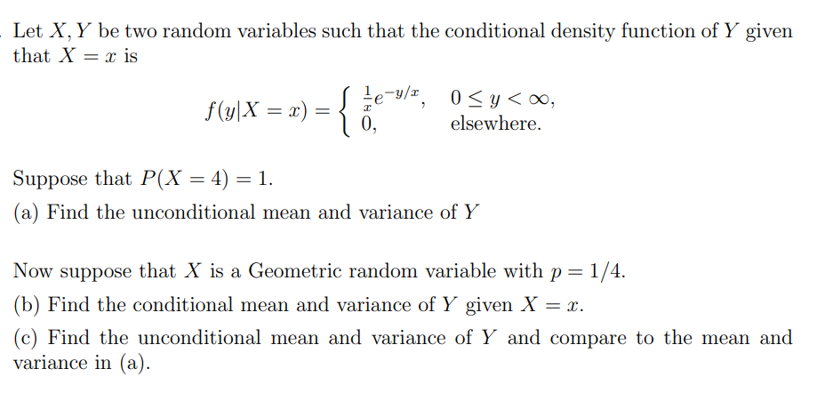 Let X, Y be two random variables such that the conditional density function of Y given
that Xx is
e=y/x₂
f(y\X = x) = { / e-v/², 0≤y
0,
elsewhere.
Suppose that P(X = 4) = 1.
(a) Find the unconditional mean and variance of Y
Now suppose that X is a Geometric random variable with p = 1/4.
(b) Find the conditional mean and variance of Y given X = x.
(c) Find the unconditional mean and variance of Y and compare to the mean and
variance in (a).