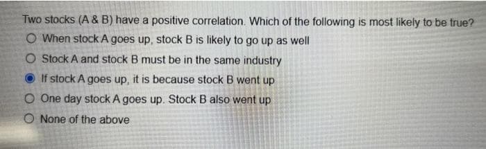 Two stocks (A & B) have a positive correlation. Which of the following is most likely to be true?
O When stock A goes up, stock B is likely to go up as well
O Stock A and stock B must be in the same industry
If stock A goes up, it is because stock B went up
O One day stock A goes up. Stock B also went up
O None of the above