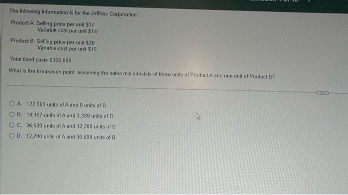 The following information is for the Jeffries Corporation
Product A Selling price per unit $17
Variable cost per unit $14
Product B. Selling price per unit $36
Variable cost per unit $15
Total fixed costs $366,000
What is the breakeven point, assuming the sales mix consists of three units of Product A and one unit of Product B?
A. 122,000 units of A and 0 units of B
OB. 10,167 units of A and 3,389 units of B
OC. 36,600 units of A and 12,200 units of B
OD. 12,200 units of A and 36,600 units of B