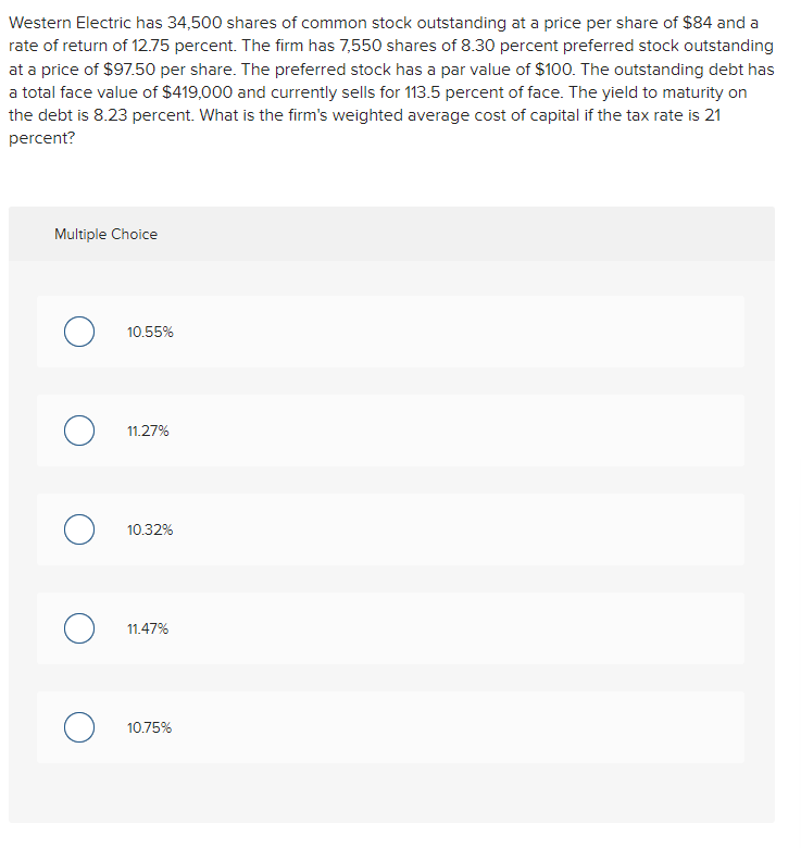 Western Electric has 34,500 shares of common stock outstanding at a price per share of $84 and a
rate of return of 12.75 percent. The firm has 7,550 shares of 8.30 percent preferred stock outstanding
at a price of $97.50 per share. The preferred stock has a par value of $100. The outstanding debt has
a total face value of $419,000 and currently sells for 113.5 percent of face. The yield to maturity on
the debt is 8.23 percent. What is the firm's weighted average cost of capital if the tax rate is 21
percent?
Multiple Choice
о
о
о
о
о
10.55%
11.27%
10.32%
11.47%
10.75%